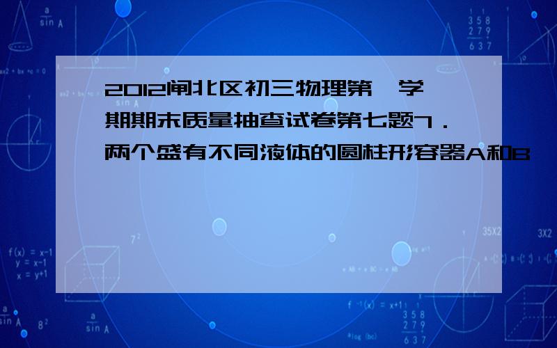 2012闸北区初三物理第一学期期末质量抽查试卷第七题7．两个盛有不同液体的圆柱形容器A和B,底面积不同(SA