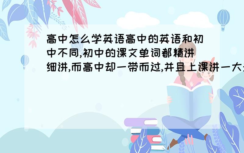 高中怎么学英语高中的英语和初中不同,初中的课文单词都精讲细讲,而高中却一带而过,并且上课讲一大堆东西,而且速度很快,一节课下来笔记本上记得满满的,但就是不知道记那些是干什么用