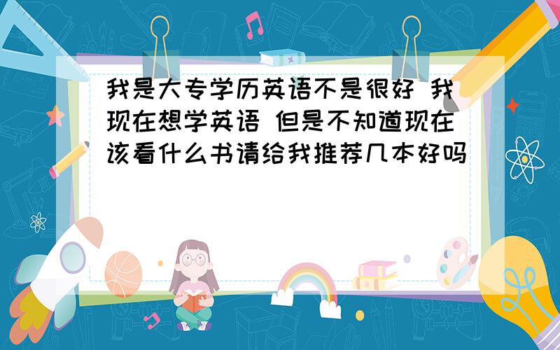 我是大专学历英语不是很好 我现在想学英语 但是不知道现在该看什么书请给我推荐几本好吗