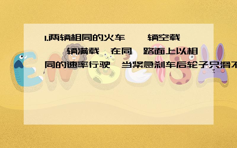 1.两辆相同的火车,一辆空载,一辆满载,在同一路面上以相同的速率行驶,当紧急刹车后轮子只滑不转,下列判断正确的是：A火车由于惯性大,滑行距离远B货车由于受到的摩擦阻力大,滑行距离小C