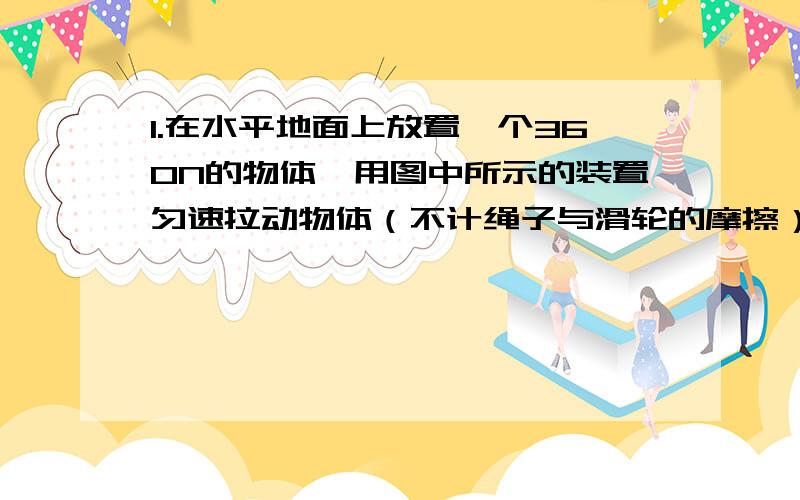 1.在水平地面上放置一个360N的物体,用图中所示的装置匀速拉动物体（不计绳子与滑轮的摩擦）,拉力F等于40N,则物体与地面间的摩擦力应为（ ）N2.任何物体只要发生形变,就一定会产生（ ）,