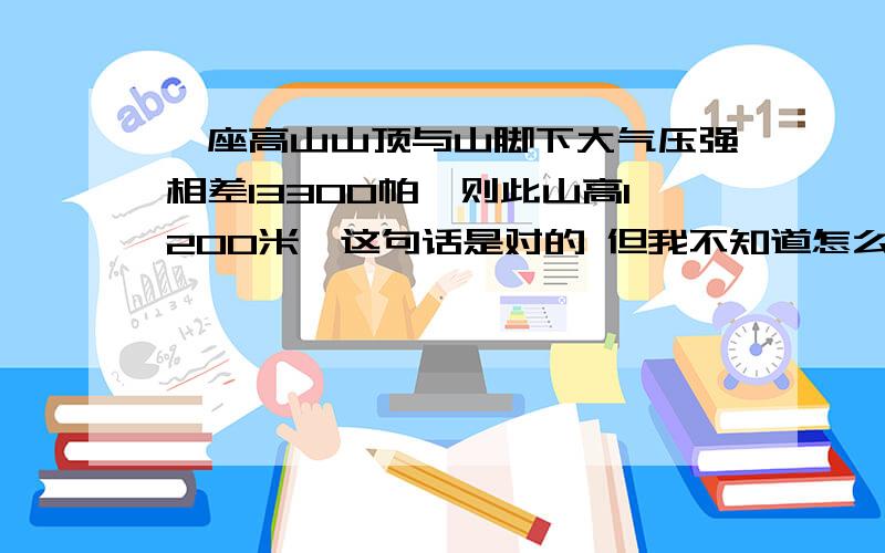 一座高山山顶与山脚下大气压强相差13300帕,则此山高1200米,这句话是对的 但我不知道怎么算希望各位大神能够写下具体过程和理由