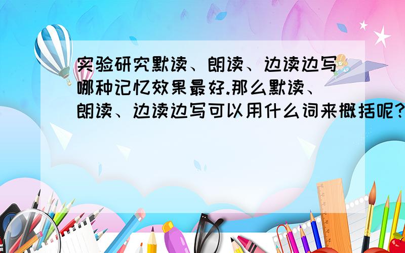 实验研究默读、朗读、边读边写哪种记忆效果最好.那么默读、朗读、边读边写可以用什么词来概括呢?