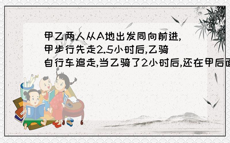 甲乙两人从A地出发同向前进,甲步行先走2.5小时后,乙骑自行车追走,当乙骑了2小时后,还在甲后面1.5千米处,求乙再骑1个小时就赶在甲前面2.5千米处,甲乙两人的速度及乙出发几小时追上甲?