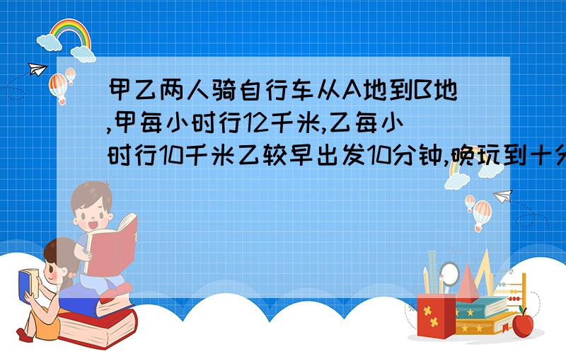 甲乙两人骑自行车从A地到B地,甲每小时行12千米,乙每小时行10千米乙较早出发10分钟,晚玩到十分钟,求A地到B地的距离