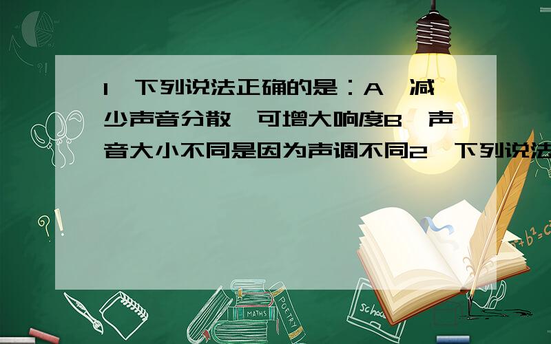 1,下列说法正确的是：A,减少声音分散,可增大响度B,声音大小不同是因为声调不同2,下列说法不正确的是：A,用纸盒装水,放在火上加热,纸盒中的水烧不开B,用久了的白炽灯发黑是由于灯丝的升