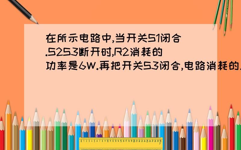 在所示电路中,当开关S1闭合.S2S3断开时,R2消耗的功率是6W.再把开关S3闭合,电路消耗的总功率为9W,电流表的读数增加了0.5A.求：（1）电源电压；（2）当S1S3断开,S2闭合时,电路消耗的总功率.