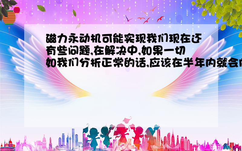 磁力永动机可能实现我们现在还有些问题,在解决中,如果一切如我们分析正常的话,应该在半年内就会向世界公布.