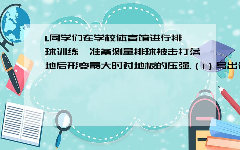 1.同学们在学校体育馆进行排球训练,准备测量排球被击打落地后形变最大时对地板的压强.（1）写出该测量的实验原理以及需要使用的主要实验器材（2）请你设计该测量的实验过程（3）为了