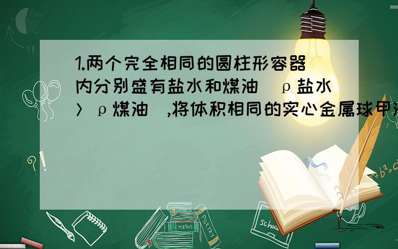 1.两个完全相同的圆柱形容器内分别盛有盐水和煤油（ρ盐水＞ρ煤油）,将体积相同的实心金属球甲浸没在盐水中,实心金属球乙浸没在煤油中,且均无液体溢出,这时盐水和煤油对容器底部的压