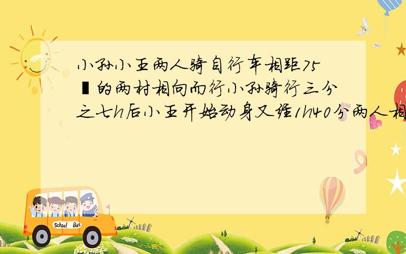 小孙小王两人骑自行车相距75㎞的两村相向而行小孙骑行三分之七h后小王开始动身又经1h40分两人相遇已知小王的速度比小孙每小时快2.5㎞求两人速度