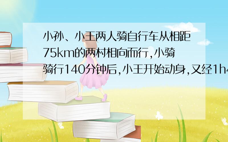 小孙、小王两人骑自行车从相距75km的两村相向而行,小骑骑行140分钟后,小王开始动身,又经1h40min两人相遇,,已知小王的速度比小孙每小时快2.5km,求两人的速度.