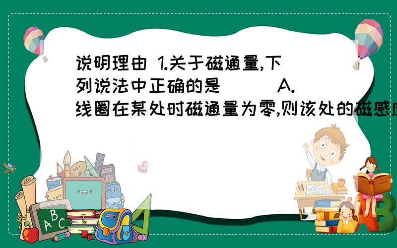 说明理由 1.关于磁通量,下列说法中正确的是 （ ）A.线圈在某处时磁通量为零,则该处的磁感应强度必为零B.线圈平面的方向保持不变而面积减小时,磁通量必减小C.线圈面积减小时,磁通量可能