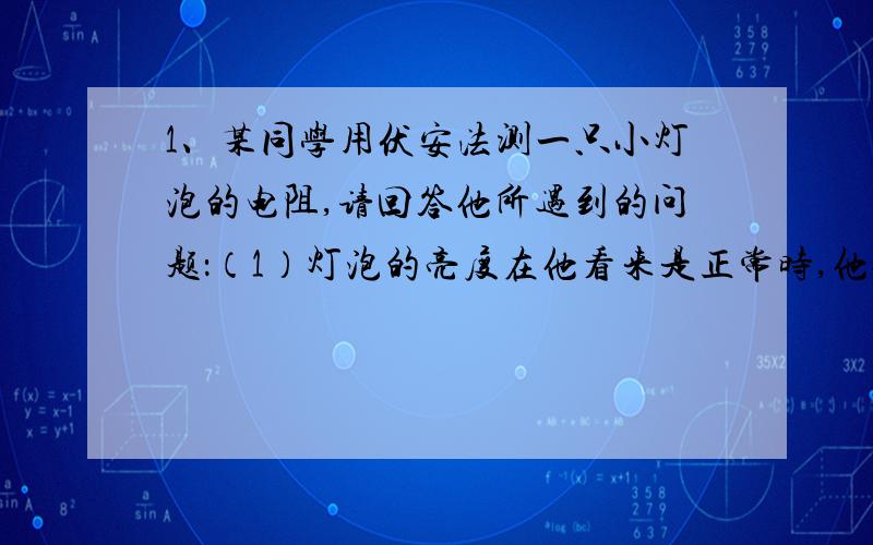 1、某同学用伏安法测一只小灯泡的电阻,请回答他所遇到的问题：（1）灯泡的亮度在他看来是正常时,他停止了对滑动变阻器的调节,并细心观察电流表,发现电流表的示数在缓慢变小,你认为出