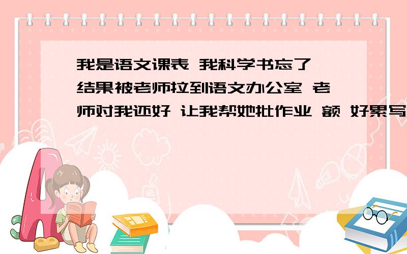 我是语文课表 我科学书忘了 结果被老师拉到语文办公室 老师对我还好 让我帮她批作业 额 好累写 写出我们应该体谅老师...600左右