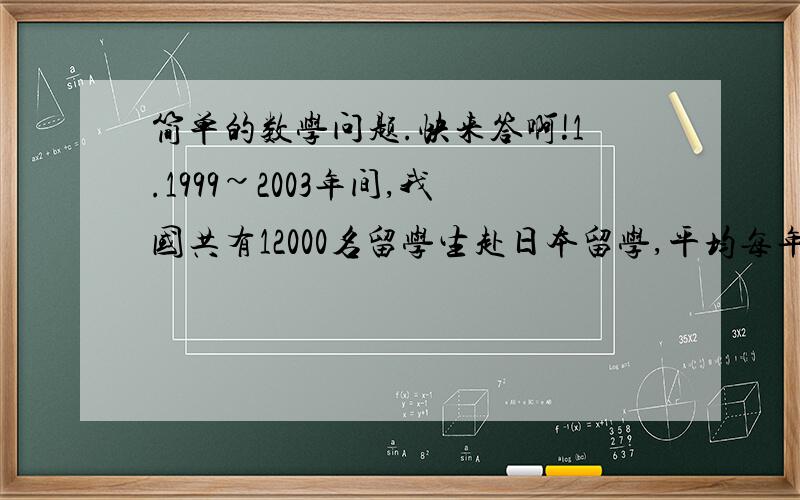 简单的数学问题.快来答啊!1.1999~2003年间,我国共有12000名留学生赴日本留学,平均每年赴日留学的有几人? 2.“超额完成计划的1/11”这句话中的单位“1”的数量是（      ）A.超额完成的数量B.实