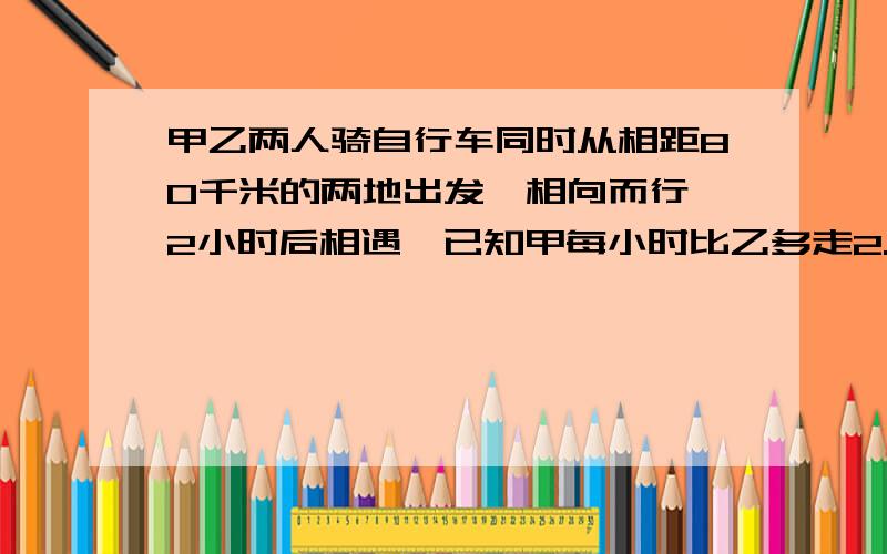 甲乙两人骑自行车同时从相距80千米的两地出发,相向而行,2小时后相遇,已知甲每小时比乙多走2.4千米,求甲、乙每人每小时走多少千米?火急..求回答.用方程解,