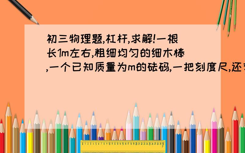 初三物理题,杠杆,求解!一根长1m左右,粗细均匀的细木棒,一个已知质量为m的砝码,一把刻度尺,还有一些细绳和一支铅笔.只用这些器材如何测出这根细木棒的质量?请写出实验步骤及导出计算木