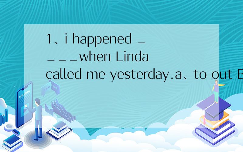 1、i happened ____when Linda called me yesterday.a、to out B.to be out c.be out d.am out上面这些没学过,最好有用法了!2、we don't know ____it next,let's go and ask him!a.what to do b.whether to do 第二题我选了a,但是答案选了b