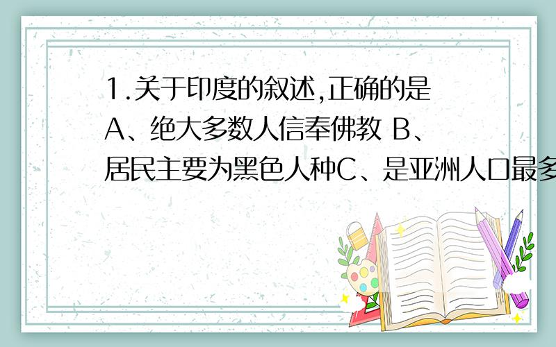 1.关于印度的叙述,正确的是A、绝大多数人信奉佛教 B、居民主要为黑色人种C、是亚洲人口最多的国家 D、是世界第二大软件生产国2.关于南部非洲的叙述,正确的是A、人口以白人为主 B、石油