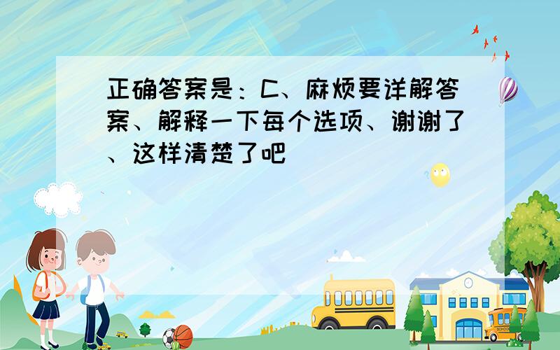 正确答案是：C、麻烦要详解答案、解释一下每个选项、谢谢了、这样清楚了吧