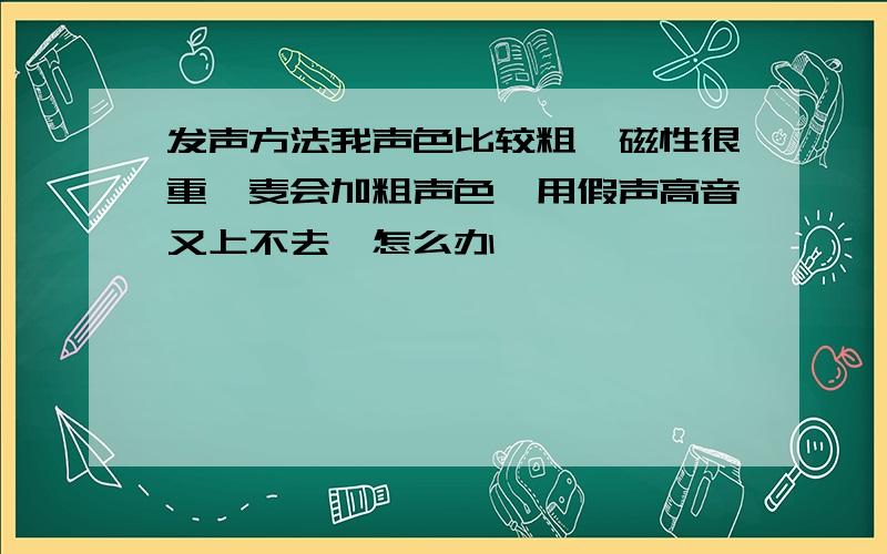 发声方法我声色比较粗,磁性很重,麦会加粗声色,用假声高音又上不去,怎么办