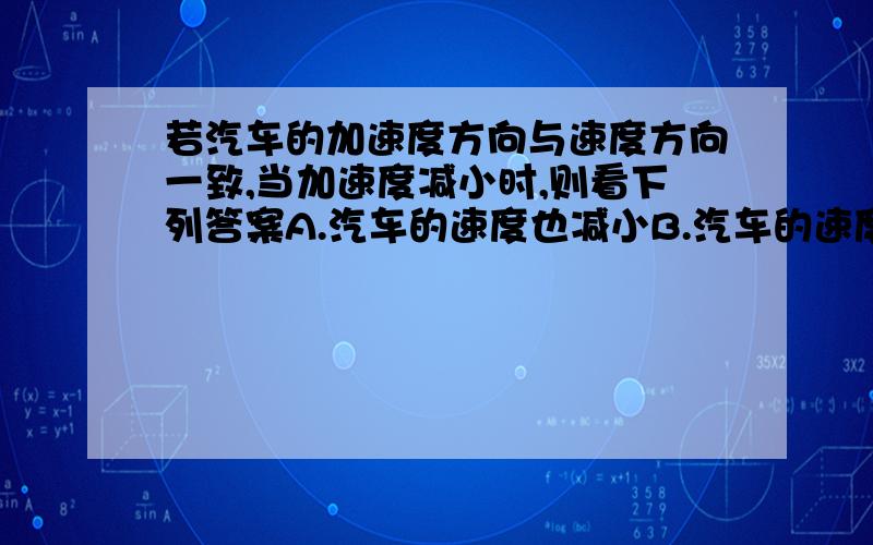 若汽车的加速度方向与速度方向一致,当加速度减小时,则看下列答案A.汽车的速度也减小B.汽车的速度仍在增大C.当加速度减小到零时,汽车静止D.当加速度减小到零时,汽车的速度达到最大