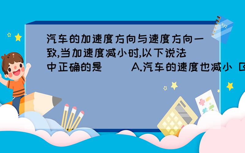 汽车的加速度方向与速度方向一致,当加速度减小时,以下说法中正确的是（ ）A.汽车的速度也减小 B.汽车的速度的变化量也减小C.当加速度减小到零时,汽车静止D.当加速度减小到零时,汽车的