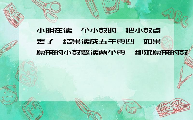 小明在读一个小数时,把小数点丢了,结果读成五千零四,如果原来的小数要读两个零,那求原来的数