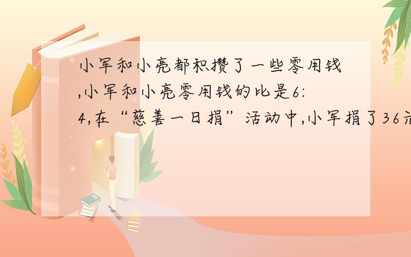 小军和小亮都积攒了一些零用钱,小军和小亮零用钱的比是6:4,在“慈善一日捐”活动中,小军捐了36元,小亮捐小亮捐了20元,这时他们剩下的钱数一样多.小军和小亮原来各有多少钱?