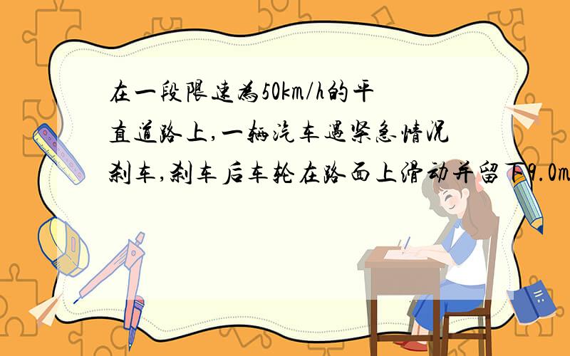 在一段限速为50km/h的平直道路上,一辆汽车遇紧急情况刹车,刹车后车轮在路面上滑动并留下9.0m长笔直的刹车痕,从监控录像中得知该车从刹车到停止的时间为1.5s.请你根据上述数据计算该车刹