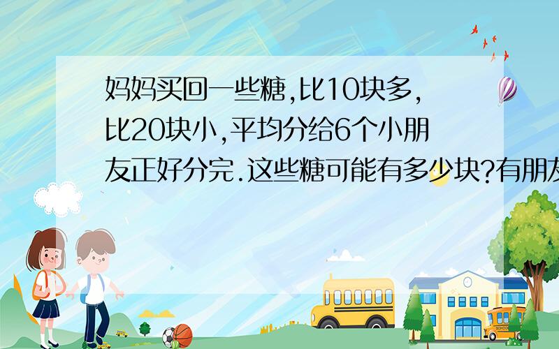 妈妈买回一些糖,比10块多,比20块小,平均分给6个小朋友正好分完.这些糖可能有多少块?有朋友知道的.