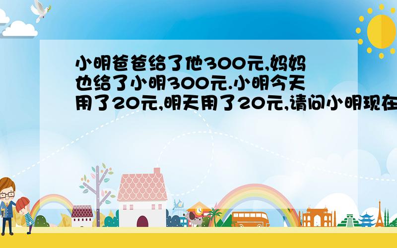 小明爸爸给了他300元,妈妈也给了小明300元.小明今天用了20元,明天用了20元,请问小明现在还剩多少钱?