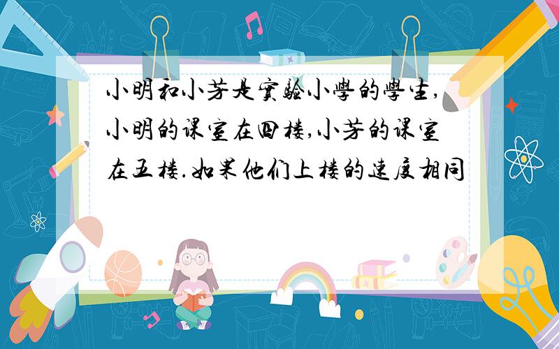 小明和小芳是实验小学的学生,小明的课室在四楼,小芳的课室在五楼.如果他们上楼的速度相同