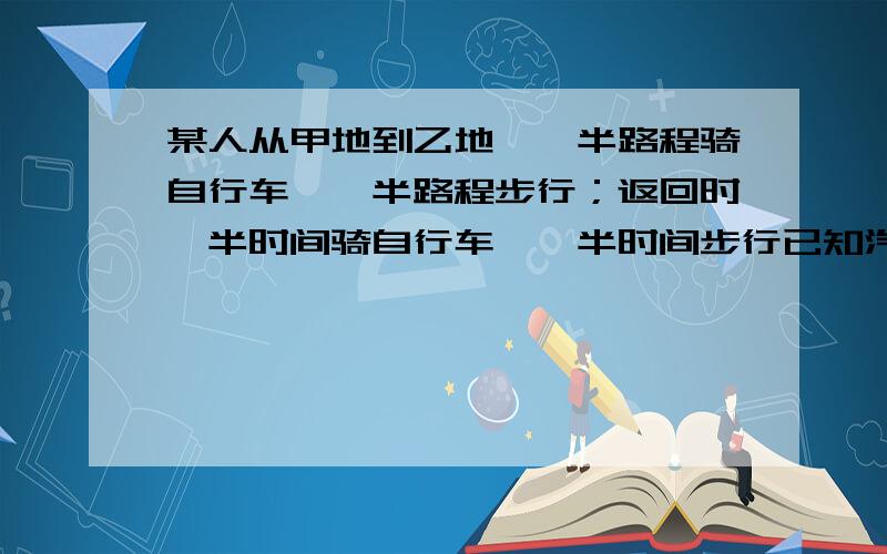 某人从甲地到乙地,一半路程骑自行车,一半路程步行；返回时一半时间骑自行车,一半时间步行已知汽车速度为15千米/时,步行速度为5千米/时,且返回时比去时所用的时间少2小时,求甲,乙两地的