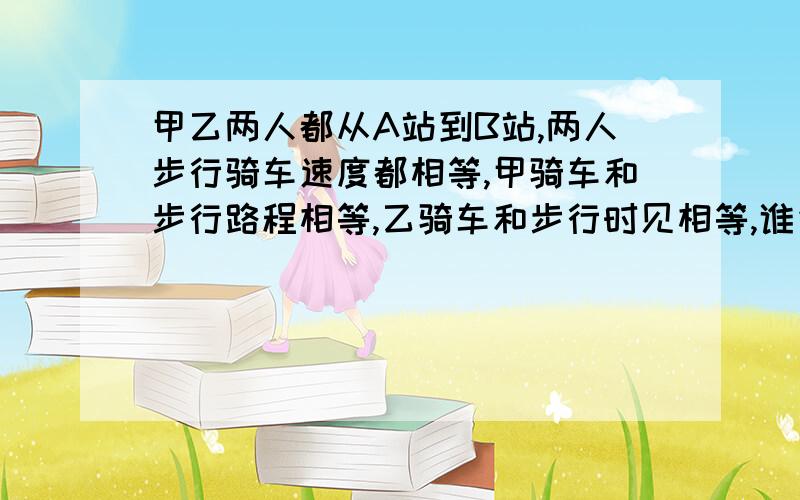 甲乙两人都从A站到B站,两人步行骑车速度都相等,甲骑车和步行路程相等,乙骑车和步行时见相等,谁先到?要过程