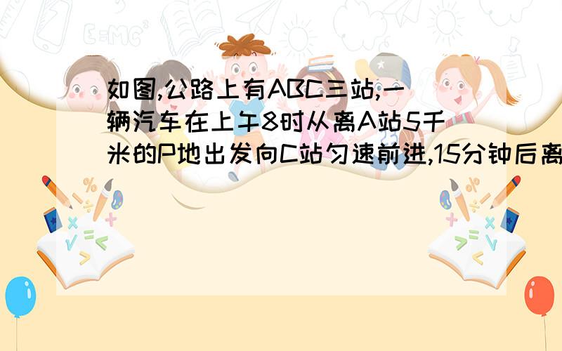 如图,公路上有ABC三站,一辆汽车在上午8时从离A站5千米的P地出发向C站匀速前进,15分钟后离A站20千米.如图,公路上有A、B、C三站,一辆汽车在上午8时从离A站5千米的P地出发向C站匀速前进,15分钟