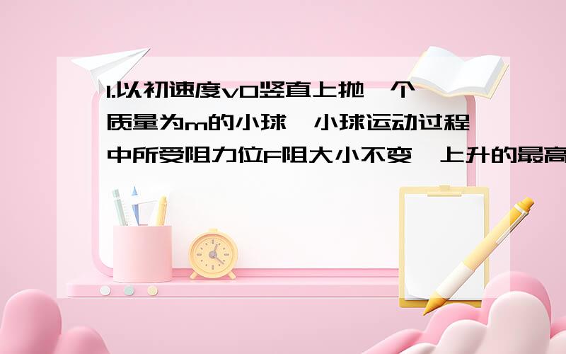 1.以初速度v0竖直上抛一个质量为m的小球,小球运动过程中所受阻力位F阻大小不变,上升的最高高度为h,则抛出过程中,人手对小球做的功为：A.1/2mvo*vo B.mgh C.1/2mvo*vo+mgh2.在离地面高为h处竖直上