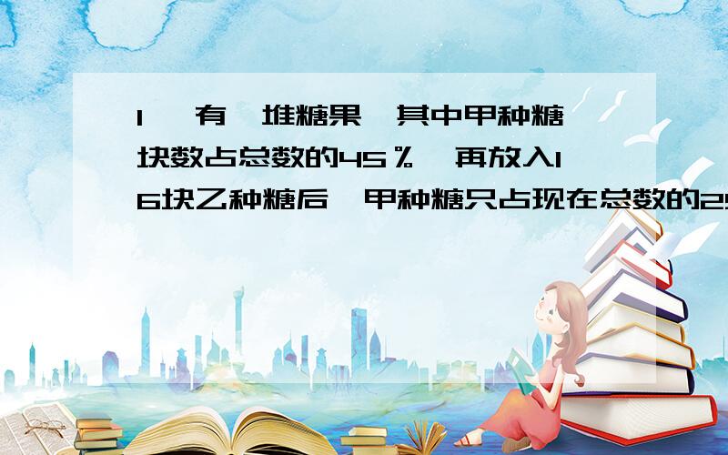 1、 有一堆糖果,其中甲种糖块数占总数的45％,再放入16块乙种糖后,甲种糖只占现在总数的25％,问这堆糖果中有多少块甲种糖?