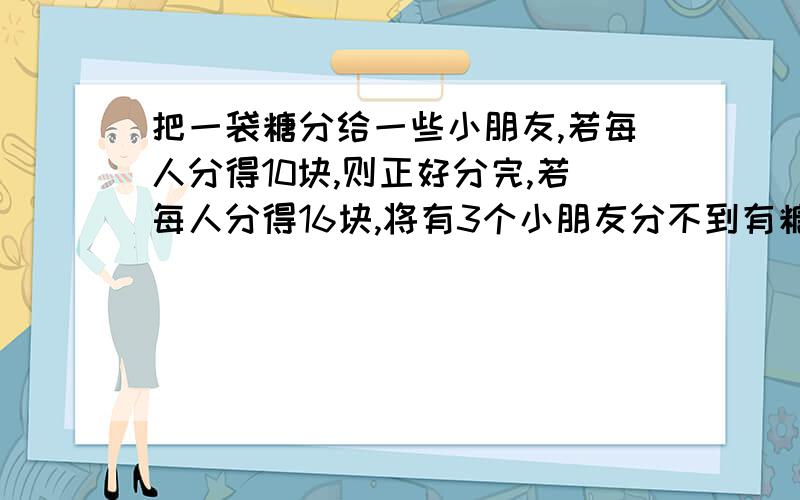 把一袋糖分给一些小朋友,若每人分得10块,则正好分完,若每人分得16块,将有3个小朋友分不到有糖.这袋糖不能用方程!把一袋糖分给一些小朋友，若每人分得10块，则正好分完，若每人分得16块