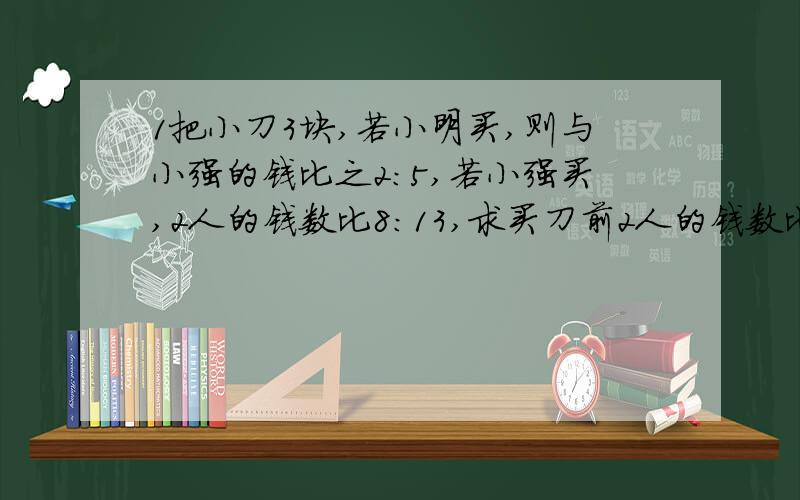 1把小刀3块,若小明买,则与小强的钱比之2:5,若小强买,2人的钱数比8:13,求买刀前2人的钱数比,小明原有多少钱1把小刀3块,若小明买,则与小强的钱比之2:5,若小强买,2人的钱数比8:13,求买刀前2人的