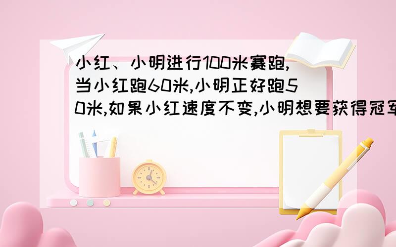 小红、小明进行100米赛跑,当小红跑60米,小明正好跑50米,如果小红速度不变,小明想要获得冠军,以后速度至少提高百分之几?