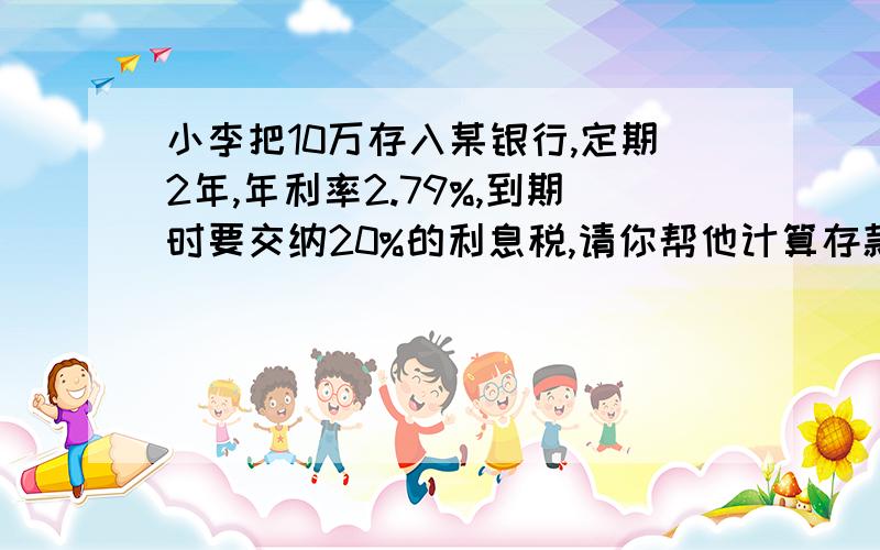 小李把10万存入某银行,定期2年,年利率2.79%,到期时要交纳20%的利息税,请你帮他计算存款到期时可得到多少利息?