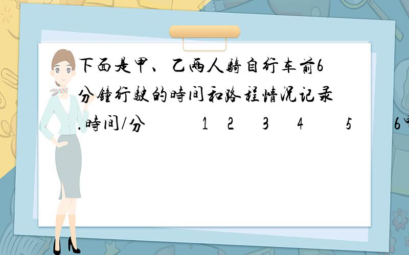 下面是甲、乙两人骑自行车前6分钟行驶的时间和路程情况记录.时间/分            1    2      3      4         5         6甲行的路程/米200 400 600  800    1000   1200乙行的路程/米250 480 700  900     1150  1350①