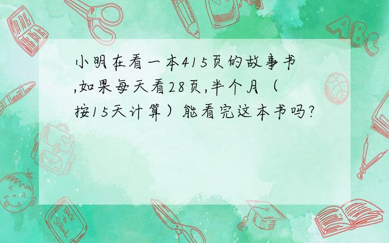 小明在看一本415页的故事书,如果每天看28页,半个月（按15天计算）能看完这本书吗?