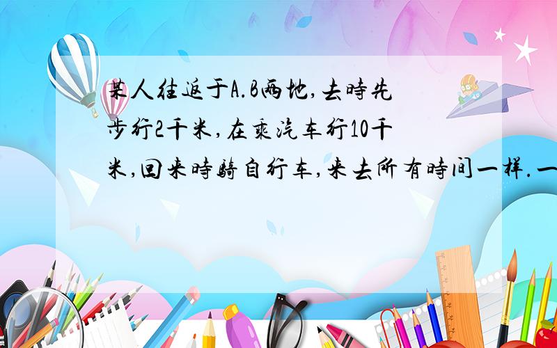 某人往返于A.B两地,去时先步行2千米,在乘汽车行10千米,回来时骑自行车,来去所有时间一样.一直汽车每小时比人步行多走16千米,这人骑自行车比步行每小时多走8千米,问着人步行的速度是多少