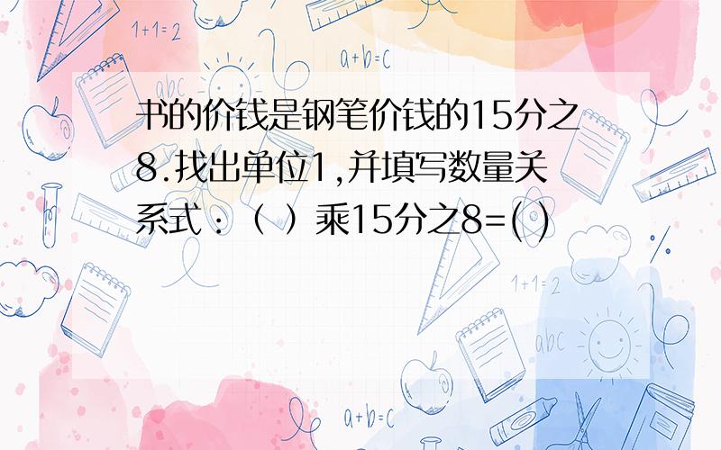 书的价钱是钢笔价钱的15分之8.找出单位1,并填写数量关系式：（ ）乘15分之8=( )