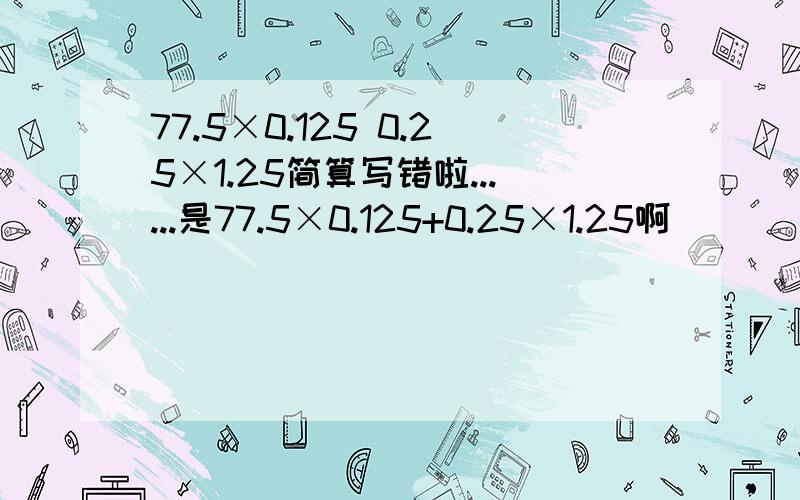 77.5×0.125 0.25×1.25简算写错啦......是77.5×0.125+0.25×1.25啊