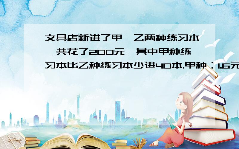 文具店新进了甲、乙两种练习本,共花了200元,其中甲种练习本比乙种练习本少进40本.甲种：1.6元/本 乙种：6角/本甲种练习本进的本数是多少