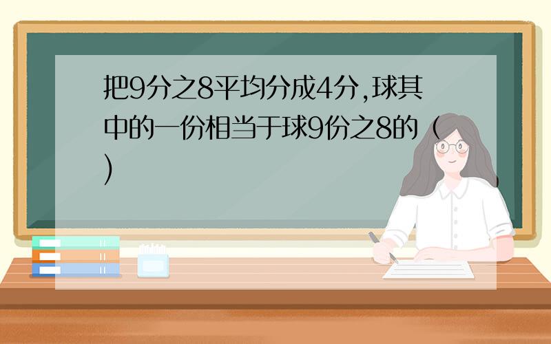 把9分之8平均分成4分,球其中的一份相当于球9份之8的（)